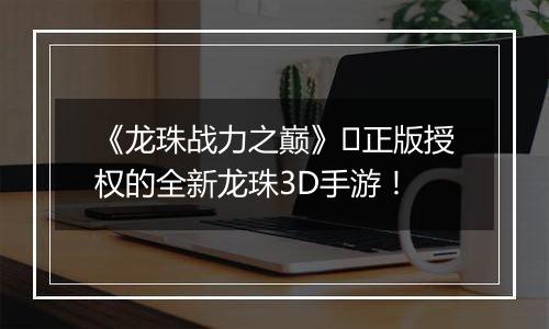 《龙珠战力之巅》​正版授权的全新龙珠3D手游！