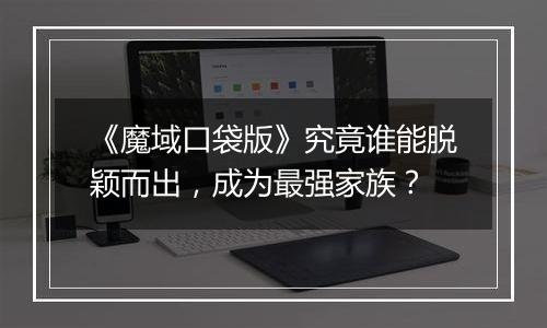 《魔域口袋版》究竟谁能脱颖而出，成为最强家族？