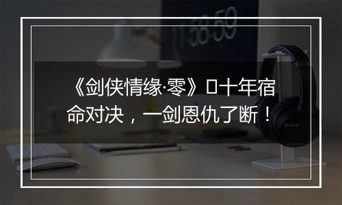 《剑侠情缘·零》​十年宿命对决，一剑恩仇了断！