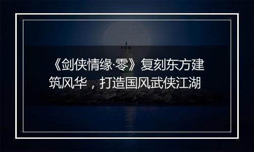 《剑侠情缘·零》复刻东方建筑风华，打造国风武侠江湖