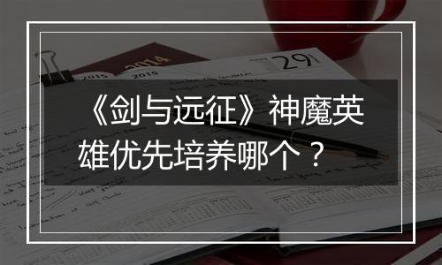 《剑与远征》神魔英雄优先培养哪个？