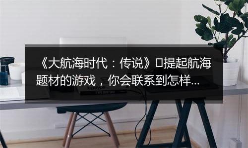 《大航海时代：传说》​提起航海题材的游戏，你会联系到怎样的画面?