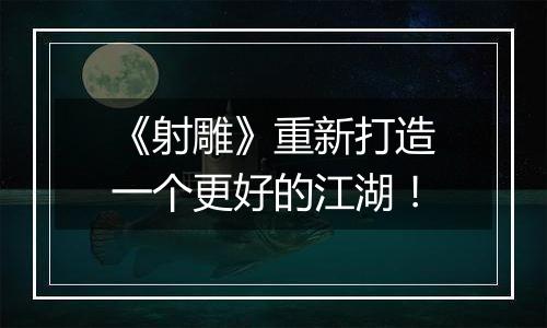 《射雕》重新打造一个更好的江湖！