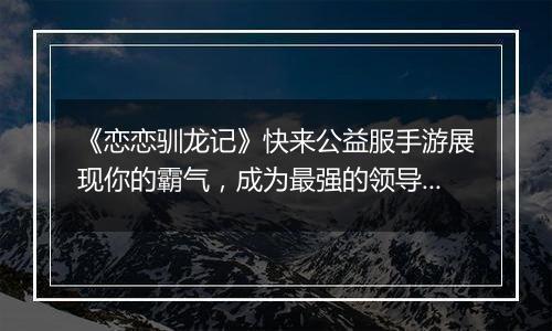 《恋恋驯龙记》快来公益服手游展现你的霸气，成为最强的领导者吧！