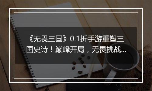 《无畏三国》0.1折手游重塑三国史诗！巅峰开局，无畏挑战！！