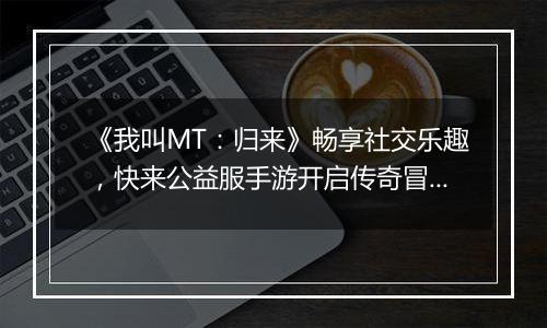 《我叫MT：归来》畅享社交乐趣，快来公益服手游开启传奇冒险！
