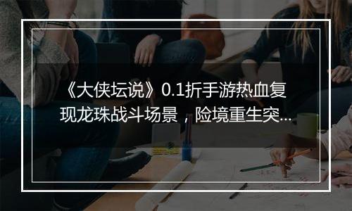 《大侠坛说》0.1折手游热血复现龙珠战斗场景，险境重生突破战力极限！