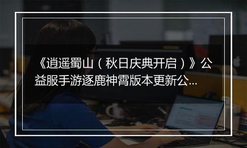 《逍遥蜀山（秋日庆典开启）》公益服手游逐鹿神霄版本更新公告