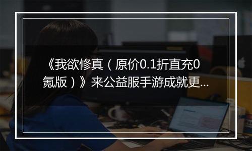 《我欲修真（原价0.1折直充0氪版）》来公益服手游成就更多可能，开辟新的战场！