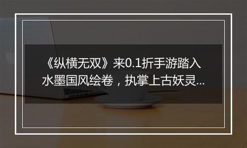 《纵横无双》来0.1折手游踏入水墨国风绘卷，执掌上古妖灵！