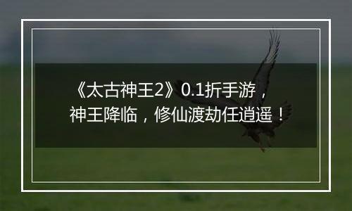 《太古神王2》0.1折手游，神王降临，修仙渡劫任逍遥！