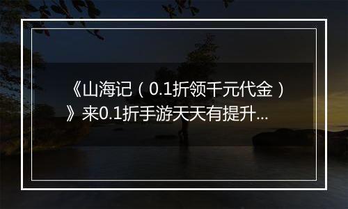 《山海记（0.1折领千元代金）》来0.1折手游天天有提升，月月当霸主！