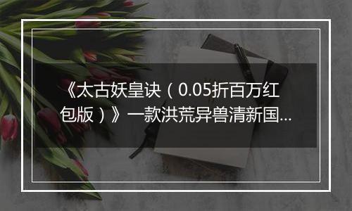 《太古妖皇诀（0.05折百万红包版）》一款洪荒异兽清新国风动作RPG修仙0.05折手游！