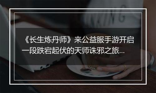 《长生炼丹师》来公益服手游开启一段跌宕起伏的天师诛邪之旅！