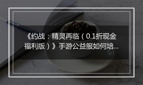 《约战：精灵再临（0.1折现金福利版）》手游公益服如何培养出拥有自己特色的精灵就看你了！