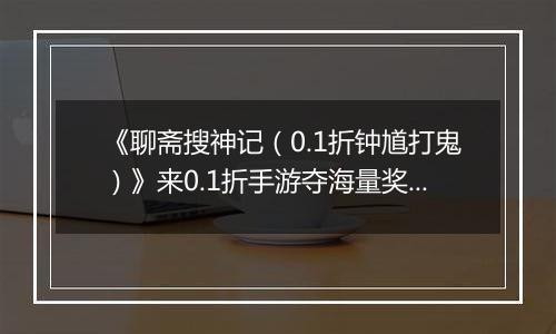 《聊斋搜神记（0.1折钟馗打鬼）》来0.1折手游夺海量奖励，满载荣光而归！