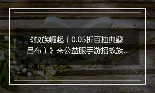 《蚁族崛起（0.05折百抽典藏吕布）》来公益服手游招蚁族豪将，丰富阵营赢下战争！