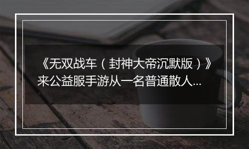 《无双战车（封神大帝沉默版）》来公益服手游从一名普通散人成长为主宰世界的开拓！