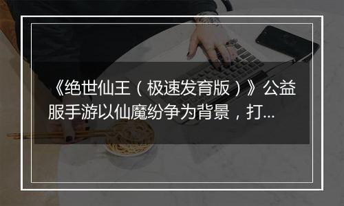 《绝世仙王（极速发育版）》公益服手游以仙魔纷争为背景，打造无缝 3D 开放大世界！