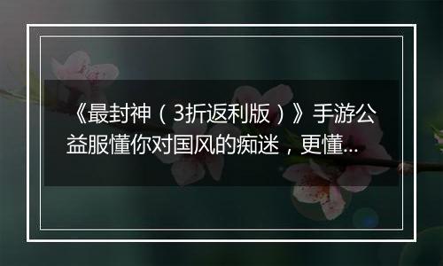 《最封神（3折返利版）》手游公益服懂你对国风的痴迷，更懂你对福利的期待！