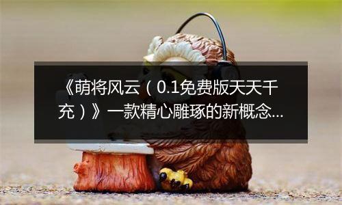 《萌将风云（0.1免费版天天千充）》一款精心雕琢的新概念微操卡牌0.1折手游！