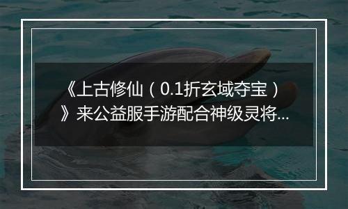《上古修仙（0.1折玄域夺宝）》来公益服手游配合神级灵将变身，天上地下，唯你独尊！