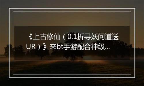 《上古修仙（0.1折寻妖问道送UR）》来bt手游配合神级灵将变身，天上地下，唯你独尊！