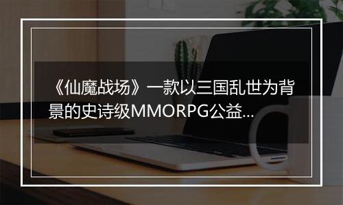 《仙魔战场》一款以三国乱世为背景的史诗级MMORPG公益服手游！