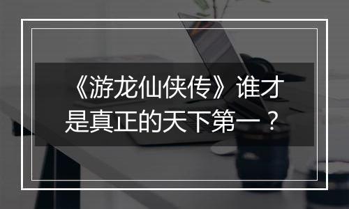 《游龙仙侠传》谁才是真正的天下第一？