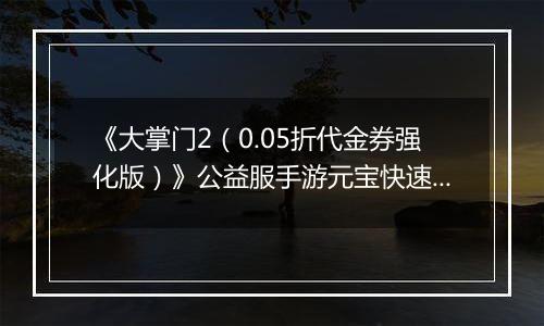 《大掌门2（0.05折代金券强化版）》公益服手游元宝快速获取终极指南（热心掌门投稿）