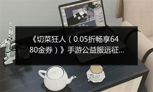 《切菜狂人（0.05折畅享6480金券）》手游公益服远征篇