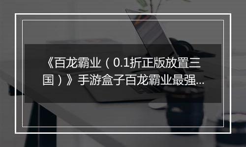 《百龙霸业（0.1折正版放置三国）》手游盒子百龙霸业最强武将排名攻略 哪些武将值得练