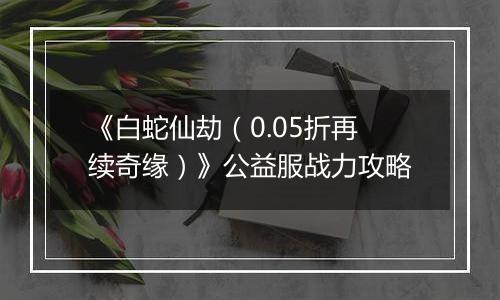 《白蛇仙劫（0.05折再续奇缘）》公益服战力攻略