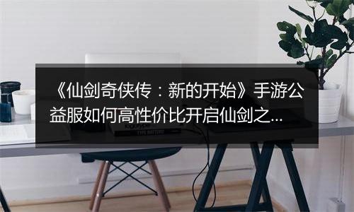 《仙剑奇侠传：新的开始》手游公益服如何高性价比开启仙剑之旅