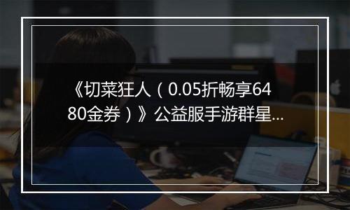 《切菜狂人（0.05折畅享6480金券）》公益服手游群星阵容推荐