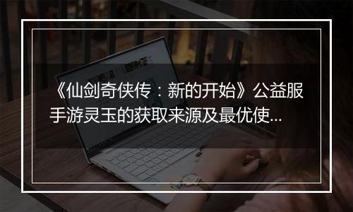 《仙剑奇侠传：新的开始》公益服手游灵玉的获取来源及最优使用方案
