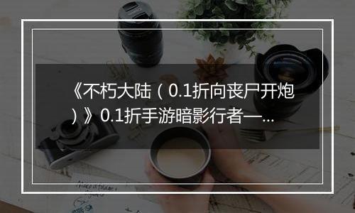 《不朽大陆（0.1折向丧尸开炮）》0.1折手游暗影行者——偷血偷能的致命杀手