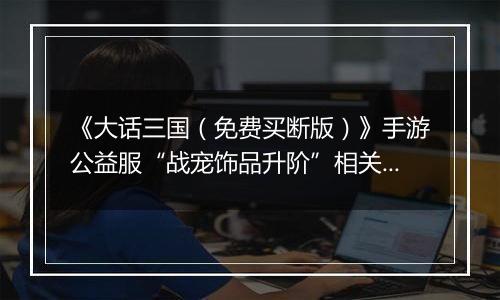 《大话三国（免费买断版）》手游公益服“战宠饰品升阶”相关情况说明