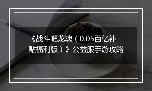 《战斗吧龙魂（0.05百亿补贴福利版）》公益服手游攻略