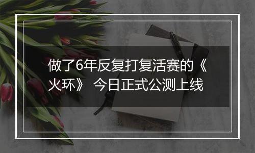 做了6年反复打复活赛的《火环》 今日正式公测上线