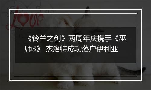 《铃兰之剑》两周年庆携手《巫师3》 杰洛特成功落户伊利亚