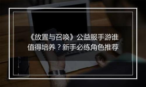 《放置与召唤》公益服手游谁值得培养？新手必练角色推荐