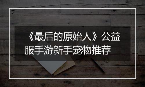 《最后的原始人》公益服手游新手宠物推荐