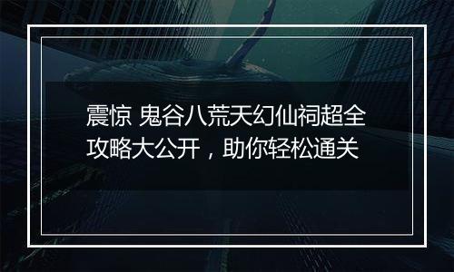 震惊 鬼谷八荒天幻仙祠超全攻略大公开，助你轻松通关