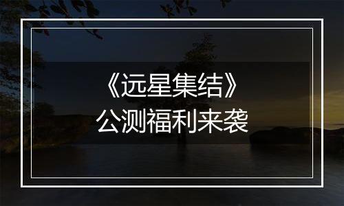 《远星集结》公测福利来袭