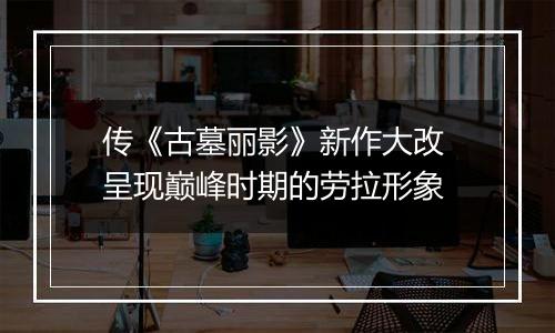 传《古墓丽影》新作大改 呈现巅峰时期的劳拉形象