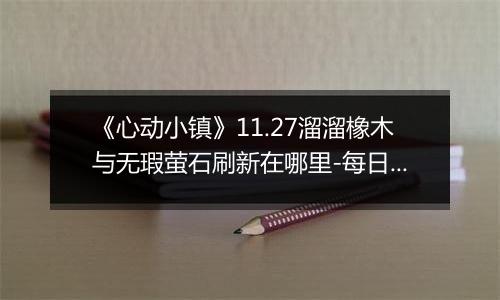《心动小镇》11.27溜溜橡木与无瑕萤石刷新在哪里-每日资源指南