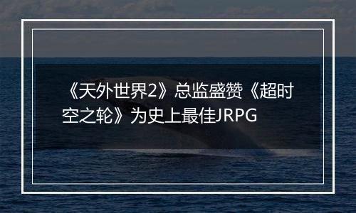 《天外世界2》总监盛赞《超时空之轮》为史上最佳JRPG