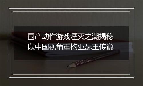 国产动作游戏湮灭之潮揭秘 以中国视角重构亚瑟王传说