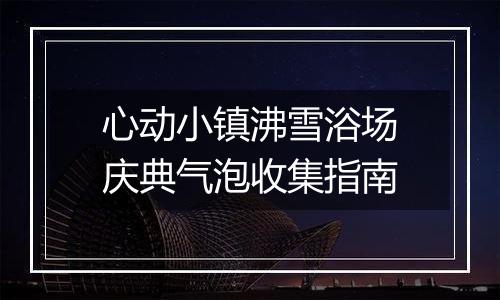 心动小镇沸雪浴场庆典气泡收集指南